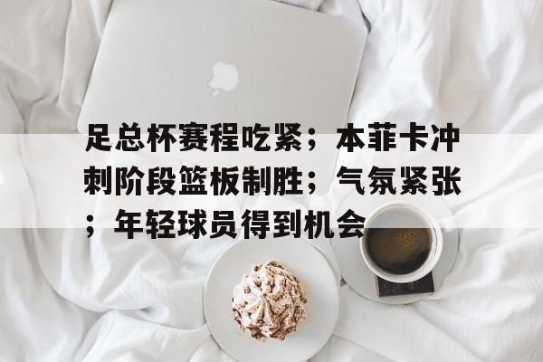乐竞电竞官网-关于足总杯赛程吃紧；本菲卡冲刺阶段篮板制胜；气氛紧张；年轻球员得到机会的信息