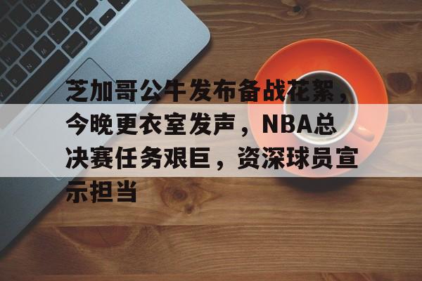 关于芝加哥公牛发布备战花絮，今晚更衣室发声，NBA总决赛任务艰巨，资深球员宣示担当的信息